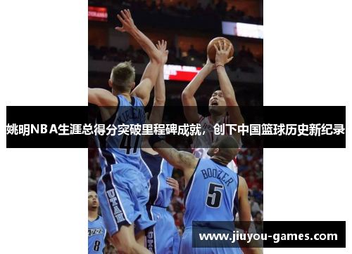 姚明NBA生涯总得分突破里程碑成就，创下中国篮球历史新纪录