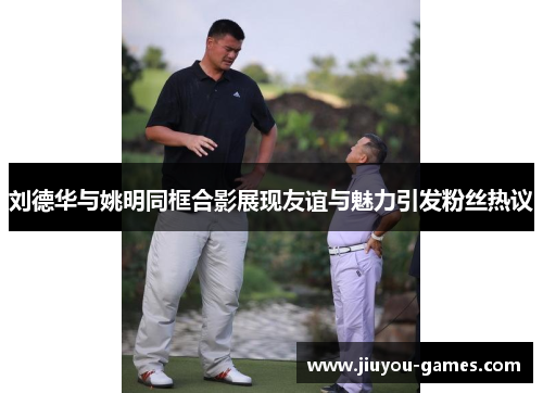 刘德华与姚明同框合影展现友谊与魅力引发粉丝热议