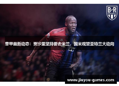 意甲最新动态：贾沙里坚持要去米兰，国米观望亚特兰大动向